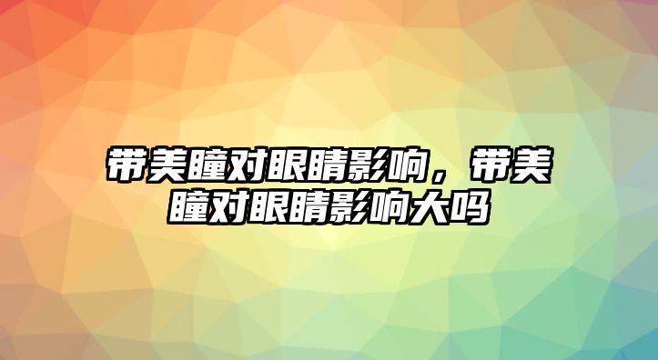 帶美瞳對眼睛影響，帶美瞳對眼睛影響大嗎