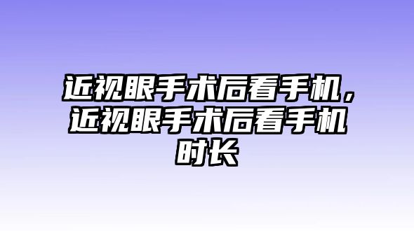 近視眼手術后看手機，近視眼手術后看手機時長