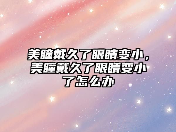 美瞳戴久了眼睛變小，美瞳戴久了眼睛變小了怎么辦