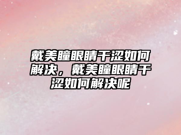 戴美瞳眼睛干澀如何解決，戴美瞳眼睛干澀如何解決呢