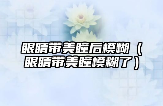 眼睛帶美瞳后模糊（眼睛帶美瞳模糊了）