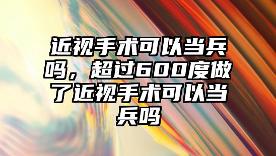 近視手術可以當兵嗎，超過600度做了近視手術可以當兵嗎