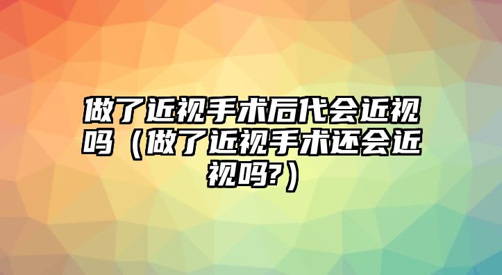 做了近視手術后代會近視嗎（做了近視手術還會近視嗎?）