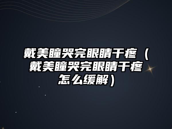 戴美瞳哭完眼睛干疼（戴美瞳哭完眼睛干疼怎么緩解）