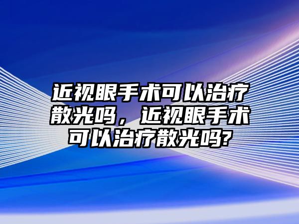 近視眼手術可以治療散光嗎，近視眼手術可以治療散光嗎?