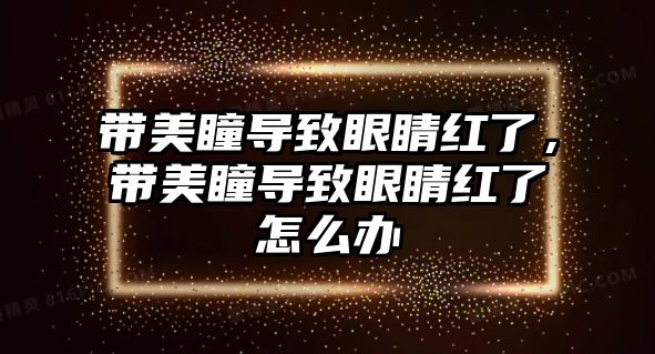 帶美瞳導致眼睛紅了，帶美瞳導致眼睛紅了怎么辦