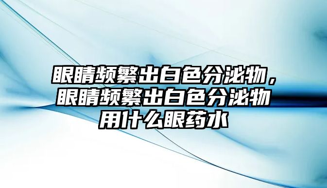 眼睛頻繁出白色分泌物，眼睛頻繁出白色分泌物用什么眼藥水