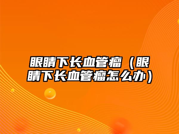 眼睛下長血管瘤（眼睛下長血管瘤怎么辦）