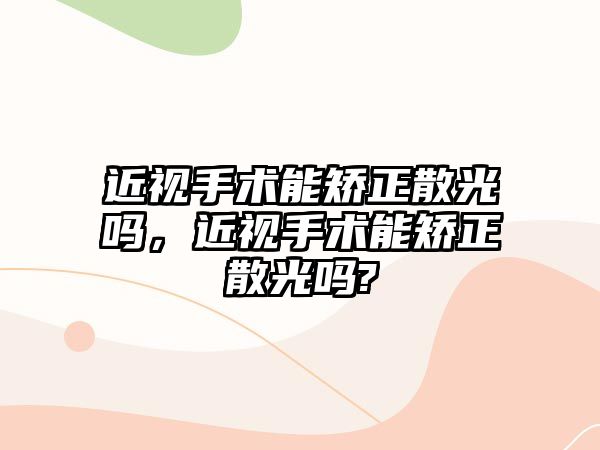 近視手術能矯正散光嗎，近視手術能矯正散光嗎?