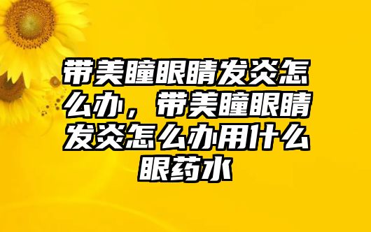 帶美瞳眼睛發炎怎么辦，帶美瞳眼睛發炎怎么辦用什么眼藥水