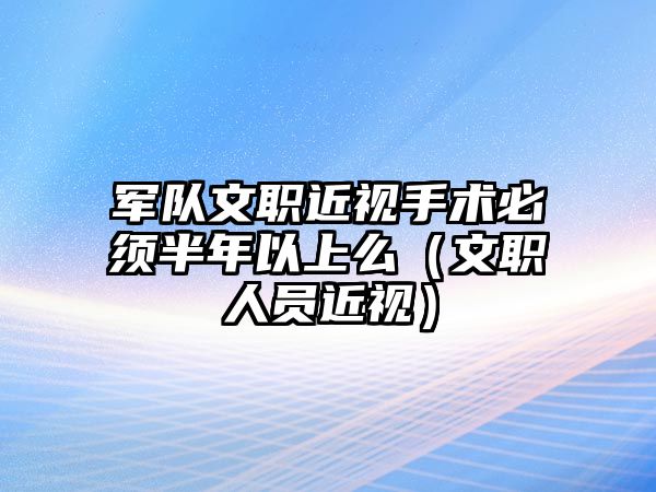 軍隊文職近視手術必須半年以上么（文職人員近視）