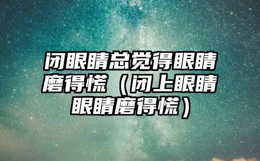 閉眼睛總覺得眼睛磨得慌（閉上眼睛眼睛磨得慌）