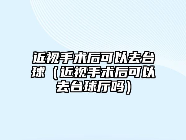 近視手術后可以去臺球（近視手術后可以去臺球廳嗎）