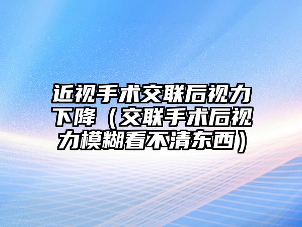 近視手術交聯后視力下降（交聯手術后視力模糊看不清東西）