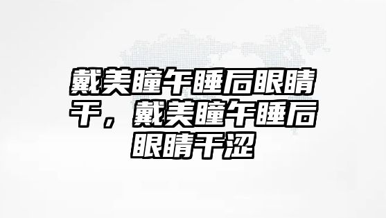 戴美瞳午睡后眼睛干，戴美瞳午睡后眼睛干澀