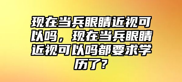 現在當兵眼睛近視可以嗎，現在當兵眼睛近視可以嗎都要求學歷了?