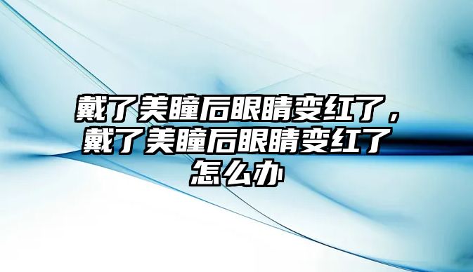 戴了美瞳后眼睛變紅了，戴了美瞳后眼睛變紅了怎么辦