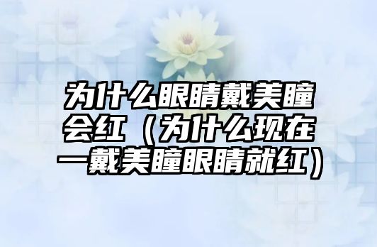 為什么眼睛戴美瞳會紅（為什么現在一戴美瞳眼睛就紅）