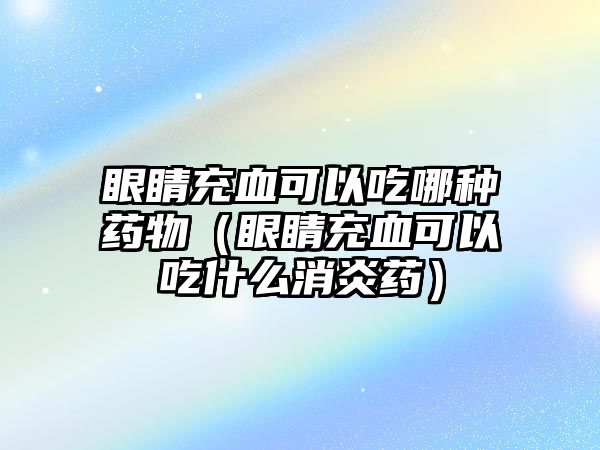 眼睛充血可以吃哪種藥物（眼睛充血可以吃什么消炎藥）