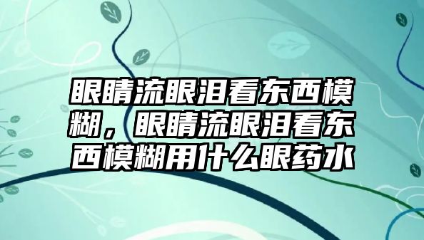 眼睛流眼淚看東西模糊，眼睛流眼淚看東西模糊用什么眼藥水