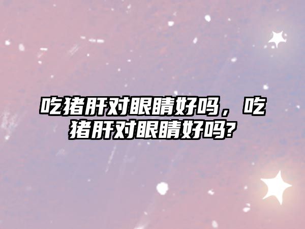 吃豬肝對眼睛好嗎，吃豬肝對眼睛好嗎?