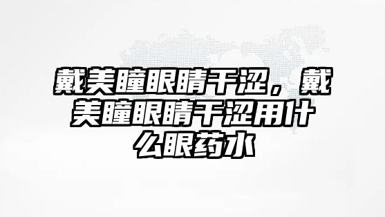 戴美瞳眼睛干澀，戴美瞳眼睛干澀用什么眼藥水