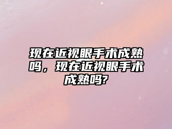 現在近視眼手術成熟嗎，現在近視眼手術成熟嗎?