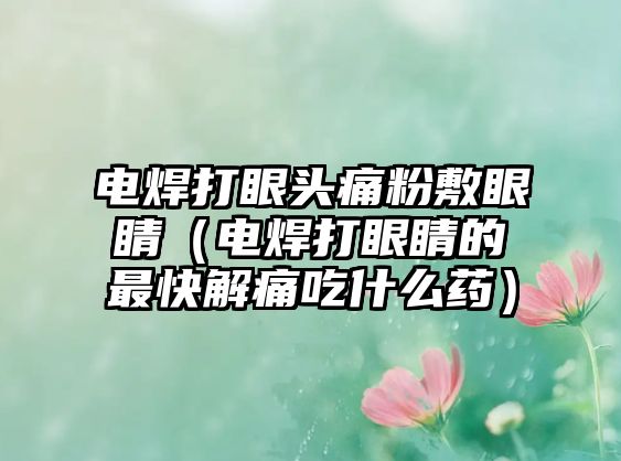 電焊打眼頭痛粉敷眼睛（電焊打眼睛的最快解痛吃什么藥）