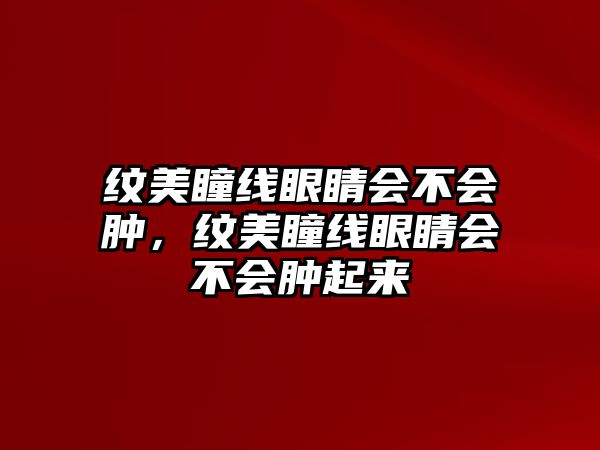 紋美瞳線眼睛會不會腫，紋美瞳線眼睛會不會腫起來