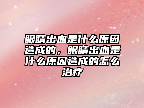 眼睛出血是什么原因造成的，眼睛出血是什么原因造成的怎么治療