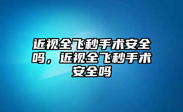 近視全飛秒手術安全嗎，近視全飛秒手術安全嗎