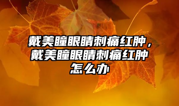 戴美瞳眼睛刺痛紅腫，戴美瞳眼睛刺痛紅腫怎么辦