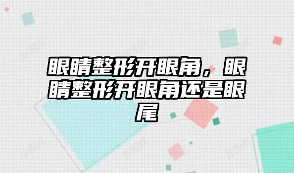 眼睛整形開眼角，眼睛整形開眼角還是眼尾