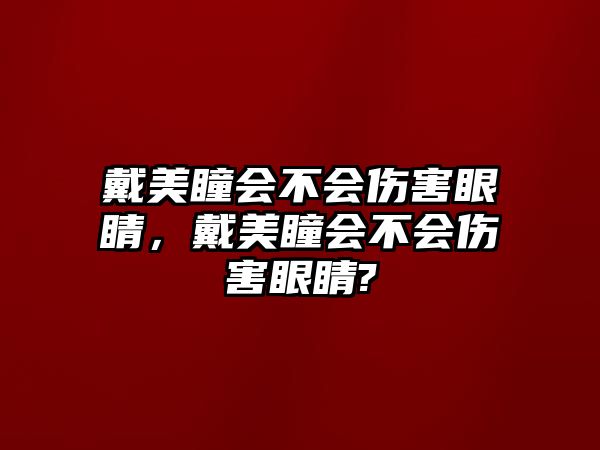 戴美瞳會不會傷害眼睛，戴美瞳會不會傷害眼睛?