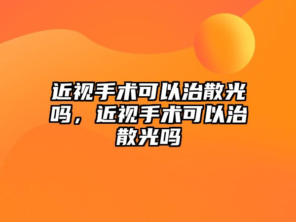 近視手術可以治散光嗎，近視手術可以治散光嗎