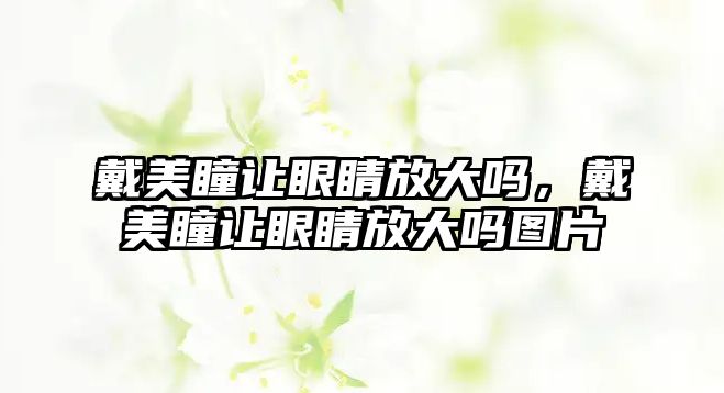 戴美瞳讓眼睛放大嗎，戴美瞳讓眼睛放大嗎圖片