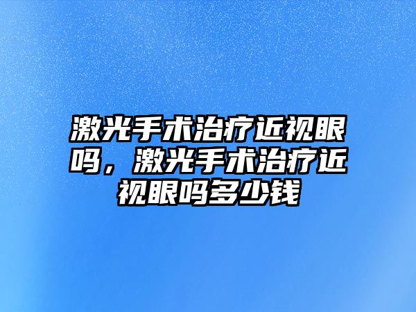 激光手術治療近視眼嗎，激光手術治療近視眼嗎多少錢