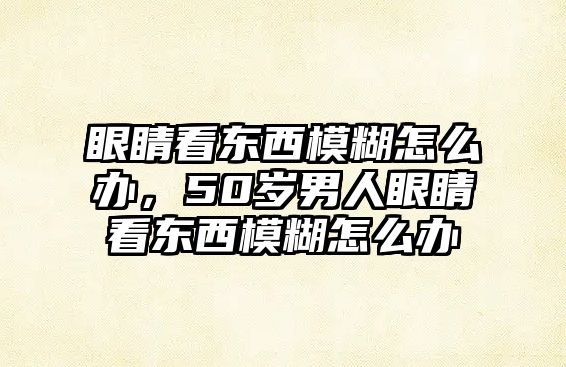 眼睛看東西模糊怎么辦，50歲男人眼睛看東西模糊怎么辦