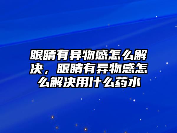 眼睛有異物感怎么解決，眼睛有異物感怎么解決用什么藥水