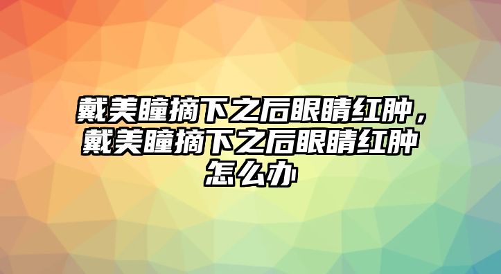 戴美瞳摘下之后眼睛紅腫，戴美瞳摘下之后眼睛紅腫怎么辦