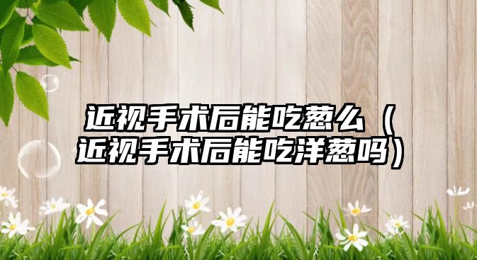 近視手術后能吃蔥么（近視手術后能吃洋蔥嗎）