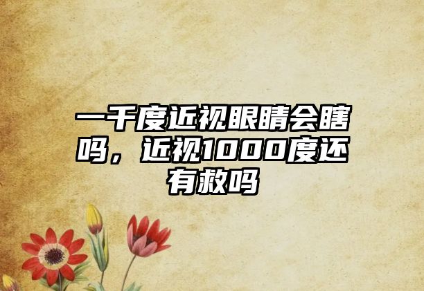 一千度近視眼睛會瞎嗎，近視1000度還有救嗎