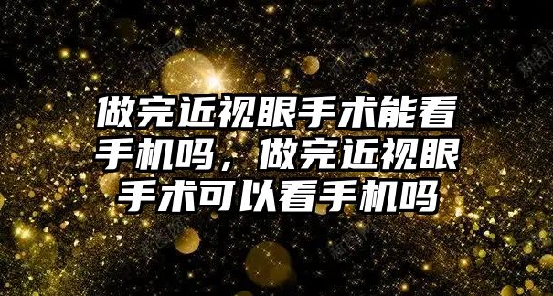 做完近視眼手術(shù)能看手機嗎，做完近視眼手術(shù)可以看手機嗎