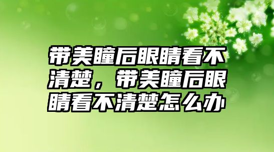 帶美瞳后眼睛看不清楚，帶美瞳后眼睛看不清楚怎么辦