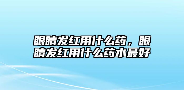 眼睛發(fā)紅用什么藥，眼睛發(fā)紅用什么藥水最好