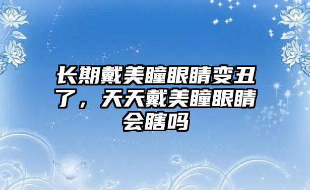 長期戴美瞳眼睛變丑了，天天戴美瞳眼睛會瞎嗎