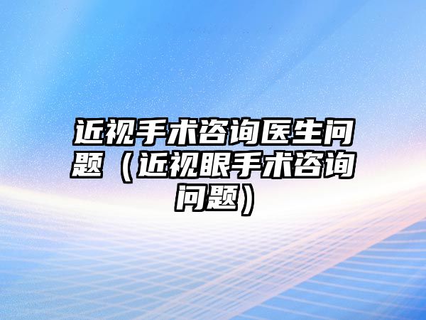 近視手術咨詢醫生問題（近視眼手術咨詢問題）