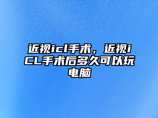 近視icl手術，近視iCL手術后多久可以玩電腦