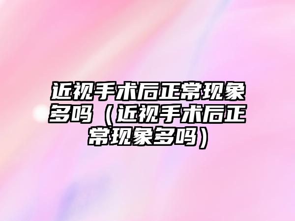 近視手術后正常現象多嗎（近視手術后正常現象多嗎）