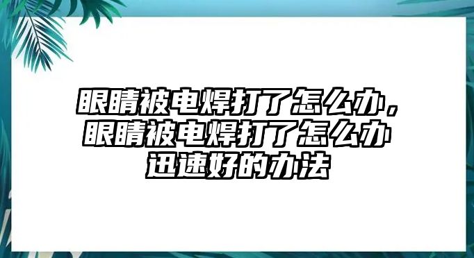 眼睛被電焊打了怎么辦，眼睛被電焊打了怎么辦迅速好的辦法